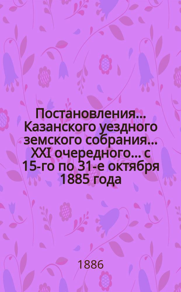 Постановления... Казанского уездного земского собрания... XXI очередного... с 15-го по 31-е октября 1885 года