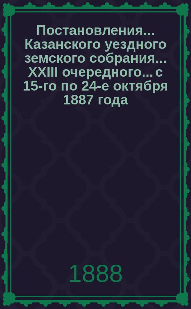 Постановления... Казанского уездного земского собрания... XXIII очередного... с 15-го по 24-е октября 1887 года