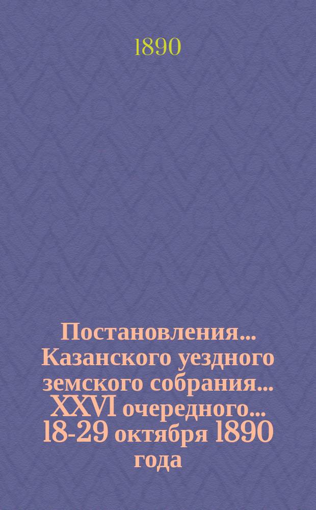 Постановления... Казанского уездного земского собрания... XXVI очередного... 18-29 октября 1890 года