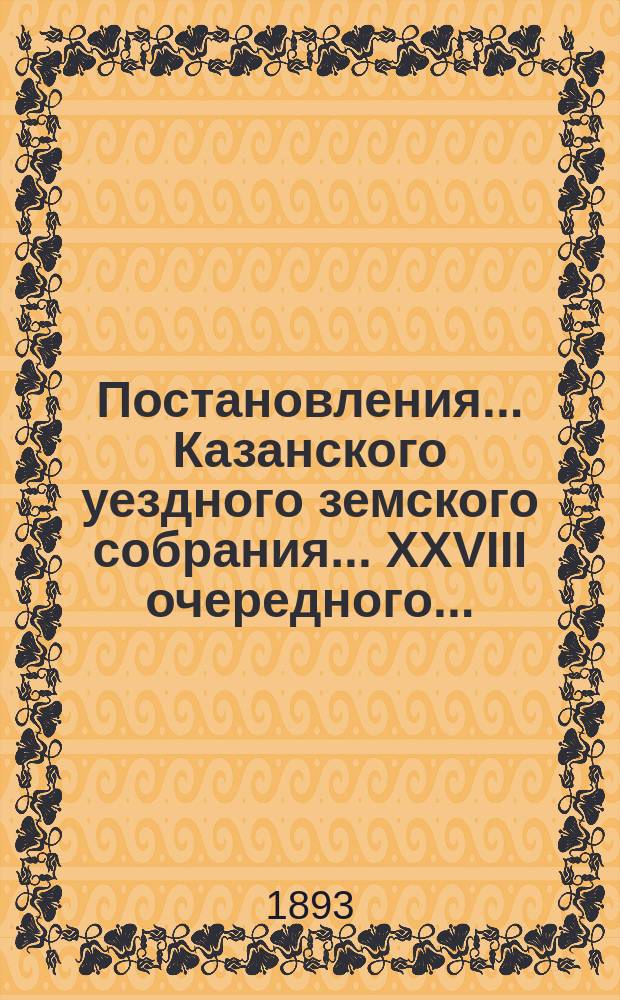Постановления... Казанского уездного земского собрания... XXVIII очередного... : XXVIII очередного и XXV и XXVI экстренных... за 1892 и 1893 годы