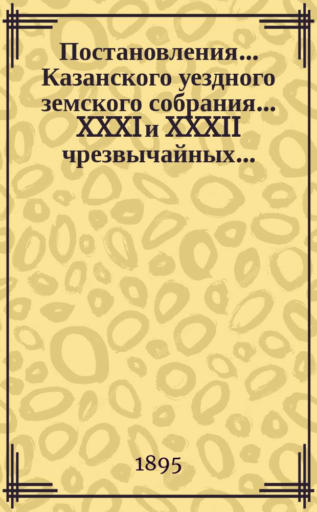 Постановления... Казанского уездного земского собрания... XXXI и XXXII чрезвычайных... : XXXI и XXXII чрезвычайных... 25, 26 и 28 января и 8 июня 1895 года