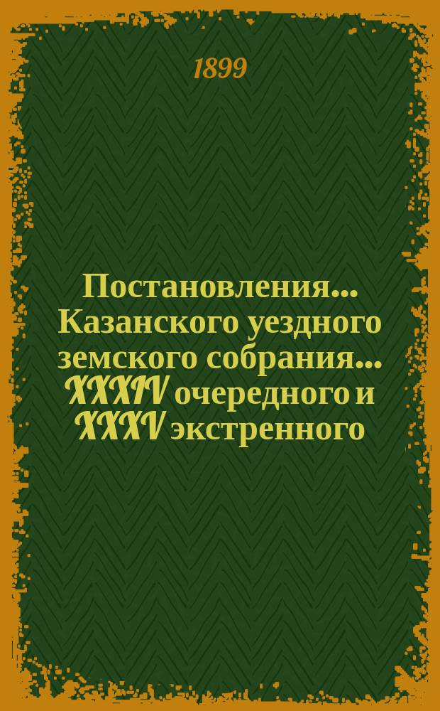 Постановления... Казанского уездного земского собрания... XXXIV очередного и XXXV экстренного... : XXXIV очередного и XXXV экстренного... с 6-го по 17-е октября 1898 года и 27 марта 1899 года
