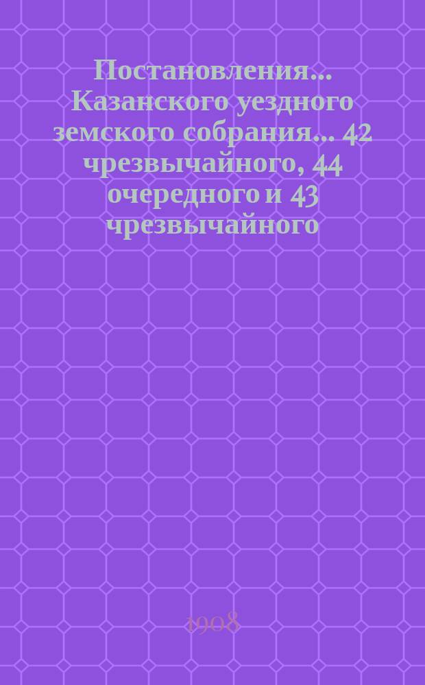 Постановления... Казанского уездного земского собрания... 42 чрезвычайного, 44 очередного и 43 чрезвычайного... 1908 года