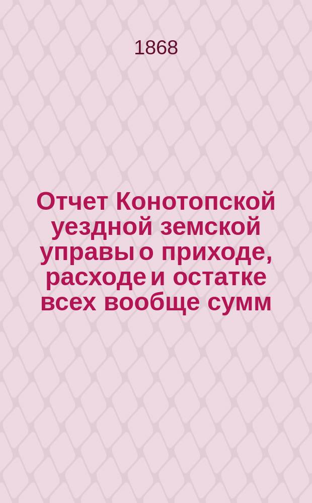Отчет Конотопской уездной земской управы о приходе, расходе и остатке всех вообще сумм, в распоряжении Конотопского уездного земства находящихся... за 1867/8 год