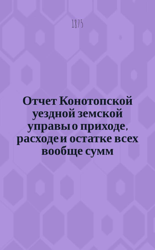 Отчет Конотопской уездной земской управы о приходе, расходе и остатке всех вообще сумм, в распоряжении Конотопского уездного земства находящихся... за 1874 год