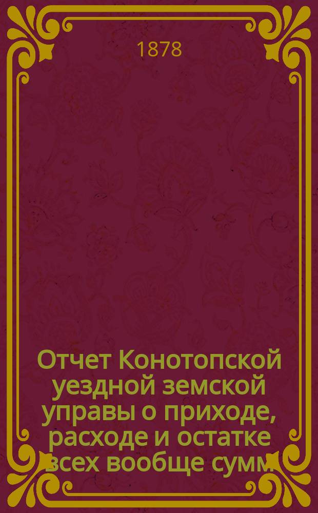 Отчет Конотопской уездной земской управы о приходе, расходе и остатке всех вообще сумм, в распоряжении Конотопского уездного земства находящихся... за 1877 год