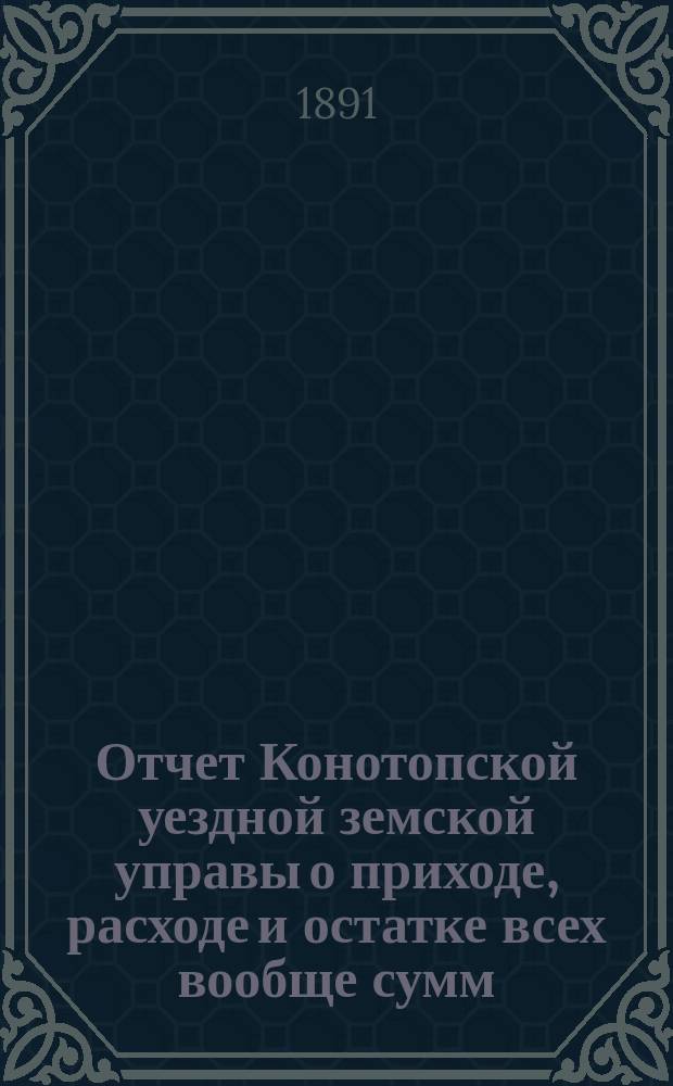 Отчет Конотопской уездной земской управы о приходе, расходе и остатке всех вообще сумм, в распоряжении Конотопского уездного земства находящихся... за 1890 год