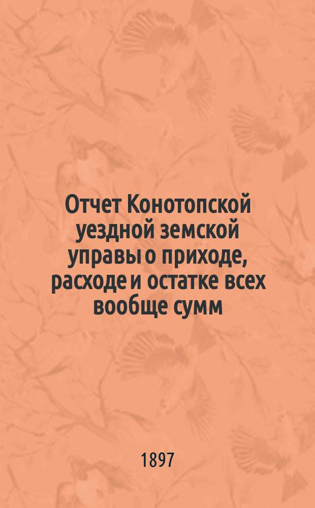 Отчет Конотопской уездной земской управы о приходе, расходе и остатке всех вообще сумм, в распоряжении Конотопского уездного земства находящихся... за 1896 год
