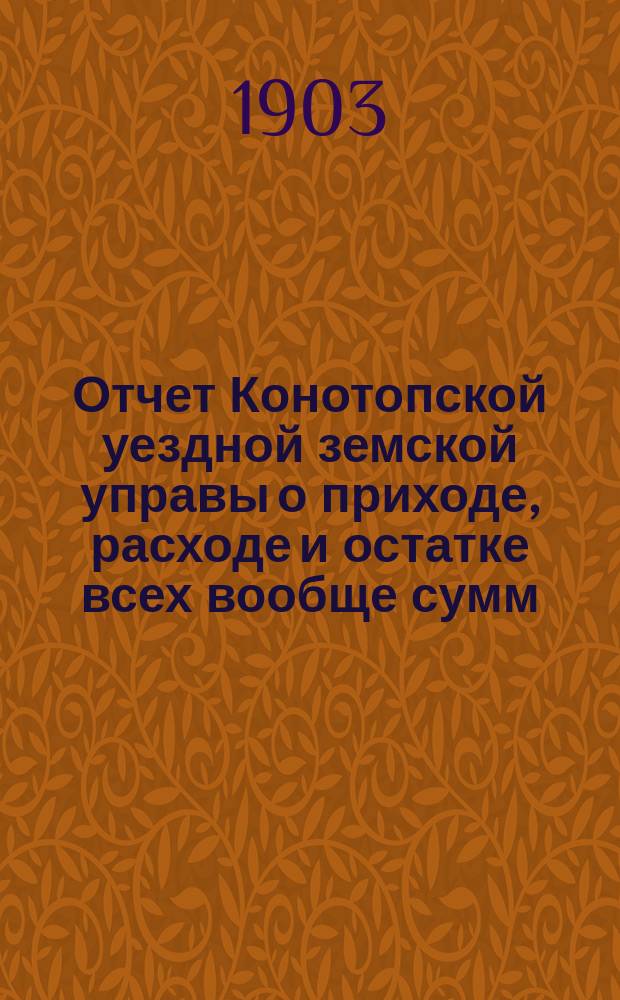 Отчет Конотопской уездной земской управы о приходе, расходе и остатке всех вообще сумм, в распоряжении Конотопского уездного земства находящихся... за 1902 год