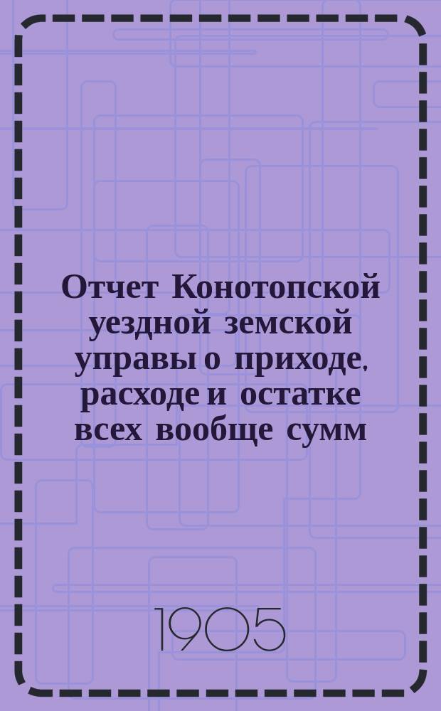 Отчет Конотопской уездной земской управы о приходе, расходе и остатке всех вообще сумм, в распоряжении Конотопского уездного земства находящихся... за 1904 год