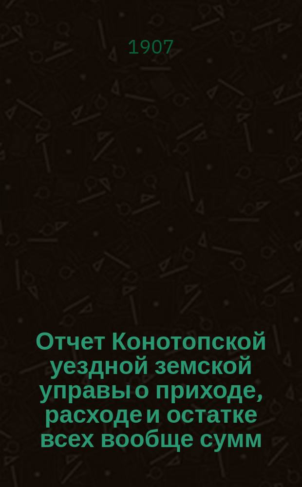Отчет Конотопской уездной земской управы о приходе, расходе и остатке всех вообще сумм, в распоряжении Конотопского уездного земства находящихся... за 1906 год