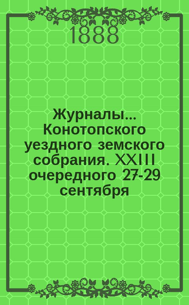 Журналы... Конотопского уездного земского собрания. XXIII очередного 27-29 сентября : XXIII очередного 27-29 сентября 1887 года и чрезвычайных 15 ноября 1887 и 20 января 1888 года