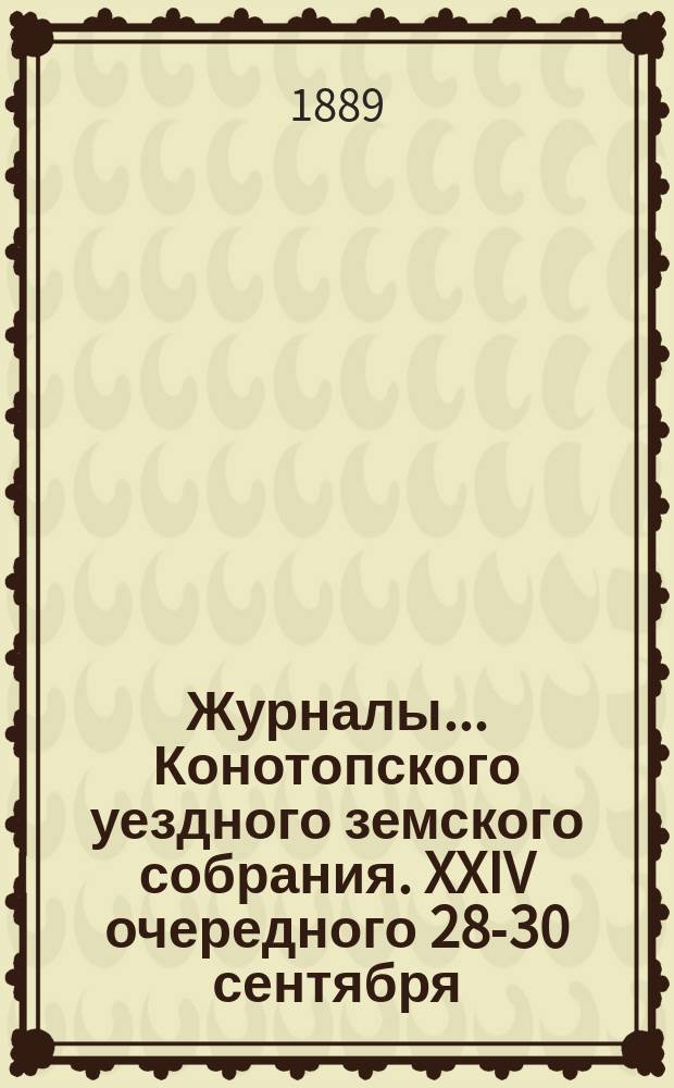 Журналы... Конотопского уездного земского собрания. XXIV очередного 28-30 сентября : XXIV очередного 28-30 сентября 1888 года