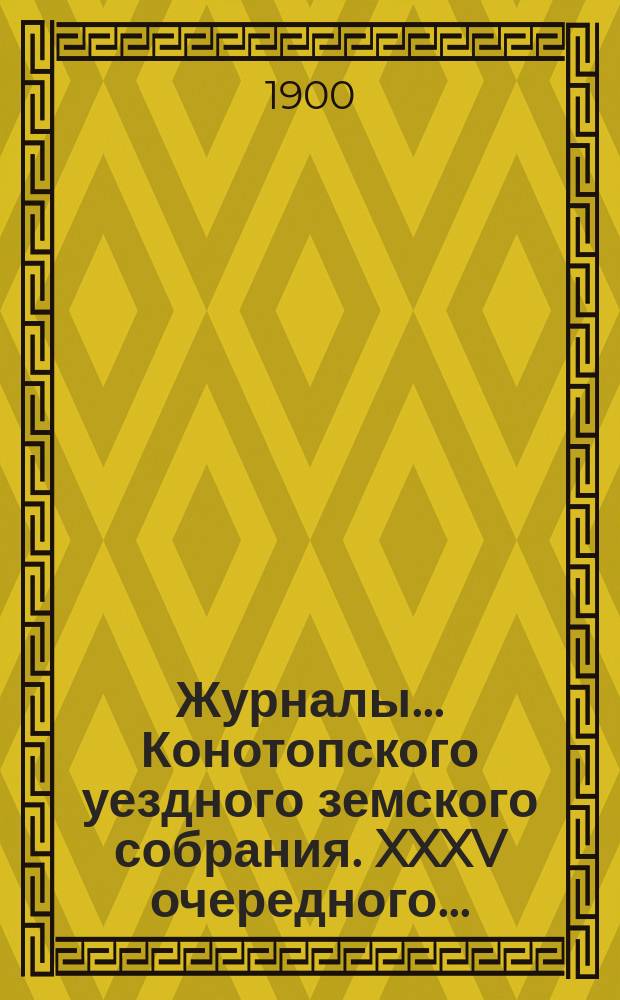 Журналы... Конотопского уездного земского собрания. XXXV очередного... : XXXV очередного... с 19 по 23 октября 1899 года и чрезвычайного 16 января 1900 года