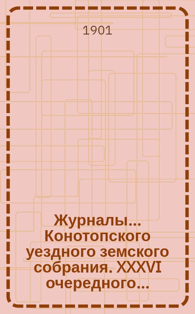 Журналы... Конотопского уездного земского собрания. XXXVI очередного... : XXXVI очередного... сессии 1900 года