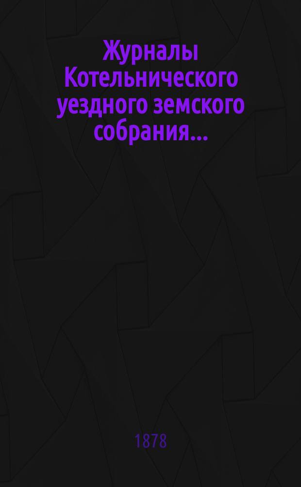 Журналы Котельнического уездного земского собрания.. : С прил. 11-й очередной сессии : 11-й очередной сессии и доклады Котельнической уездной земской управы 1877 года