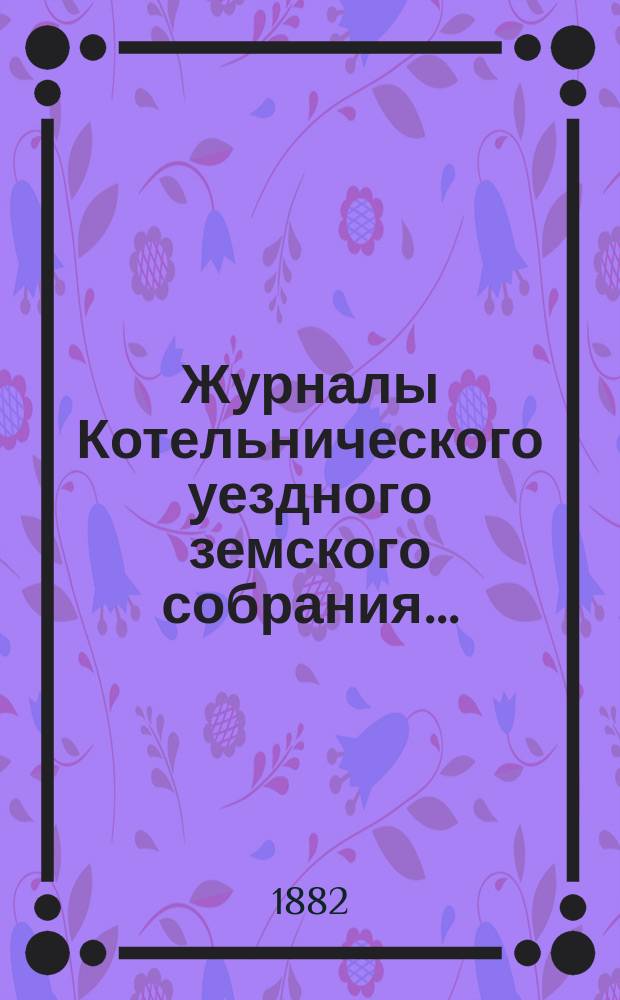 Журналы Котельнического уездного земского собрания.. : С прил. 15-й очередной сессии : 15-й очередной сессии и доклады Котельнической уездной земской управы... 1881 года