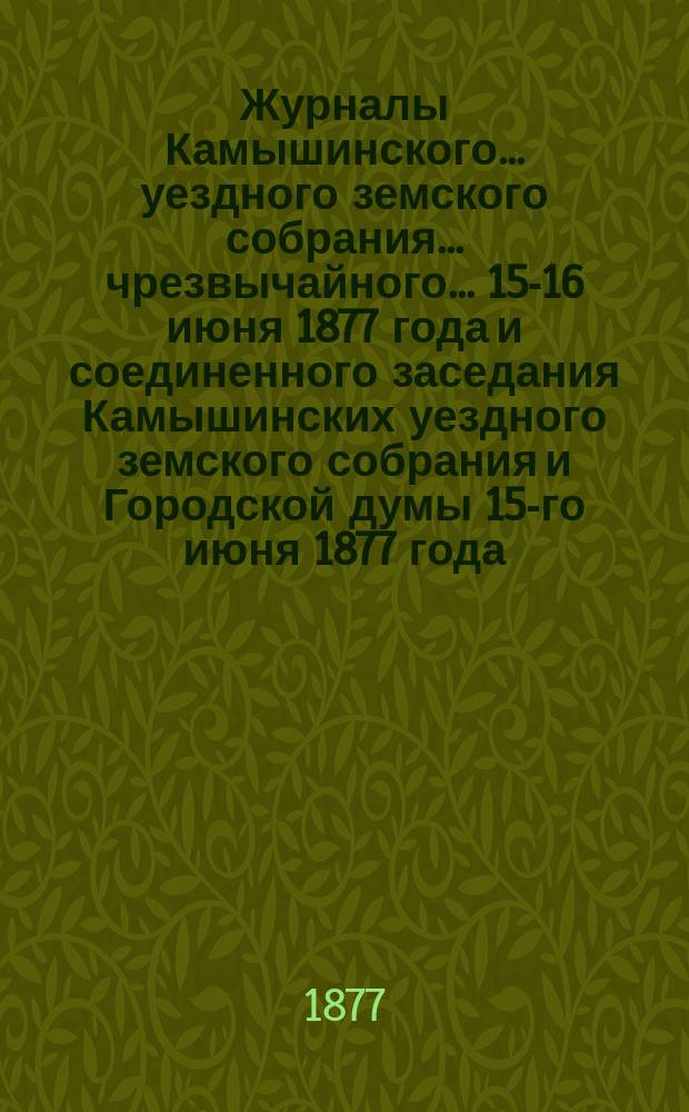 Журналы Камышинского... уездного земского собрания... чрезвычайного... 15-16 июня 1877 года и соединенного заседания Камышинских уездного земского собрания и Городской думы 15-го июня [1877 года]