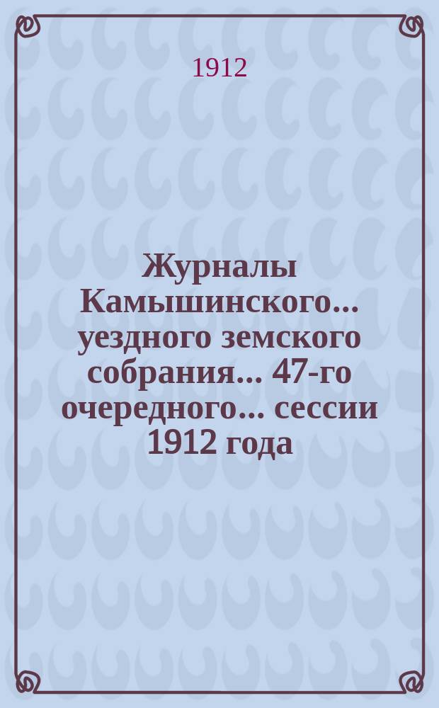 Журналы Камышинского... уездного земского собрания... 47-го очередного... сессии 1912 года : 47-го очередного... сессии 1912 года и доклады Управы со сметой