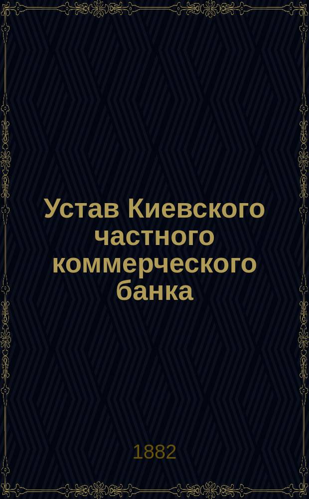 Устав Киевского частного коммерческого банка : Утв. 11 февр. 1882 г
