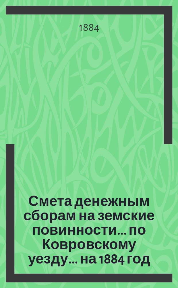 Смета денежным сборам на земские повинности... по Ковровскому уезду. ... на 1884 год