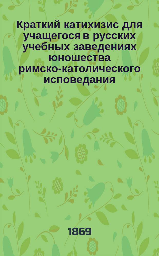 Краткий катихизис для учащегося в русских учебных заведениях юношества римско-католического исповедания : Пер. с пол. яз. по экз., изд. по распоряжению Виленск. учеб. округа, в Вильне, в 1855 г. : С присоединением одобр. генеральным викарием Могилевск. римско-католич. архиепархии архиеп. Станевским повседневных молитв