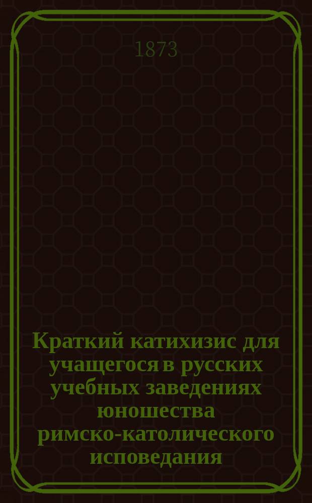 Краткий катихизис для учащегося в русских учебных заведениях юношества римско-католического исповедания : Пер. с пол. яз. по экз., изд. по распоряжению Виленск. учеб. округа, в Вильне, в 1855 г. : С присоединением одобр. генеральным викарием Могилевск. римско-католич. архиепархии архиеп. Станевским повседневных молитв