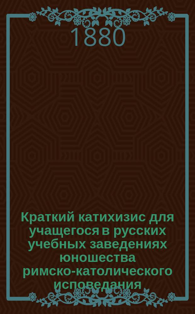 Краткий катихизис для учащегося в русских учебных заведениях юношества римско-католического исповедания : Пер. с пол. яз. по экз., изд. по распоряжению Виленск. учеб. округа, в Вильне, в 1855 г. : С присоединением одобр. генеральным викарием Могилевск. римско-католич. архиепархии архиеп. Станевским повседневных молитв