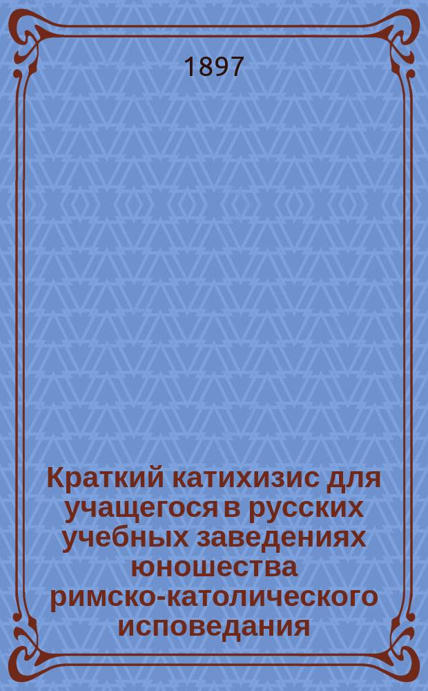 Краткий катихизис для учащегося в русских учебных заведениях юношества римско-католического исповедания : Пер. с пол. яз. по экз., изд. по распоряжению Виленск. учеб. округа, в Вильне, в 1855 г. : С присоединением одобр. генеральным викарием Могилевск. римско-католич. архиепархии архиеп. Станевским повседневных молитв