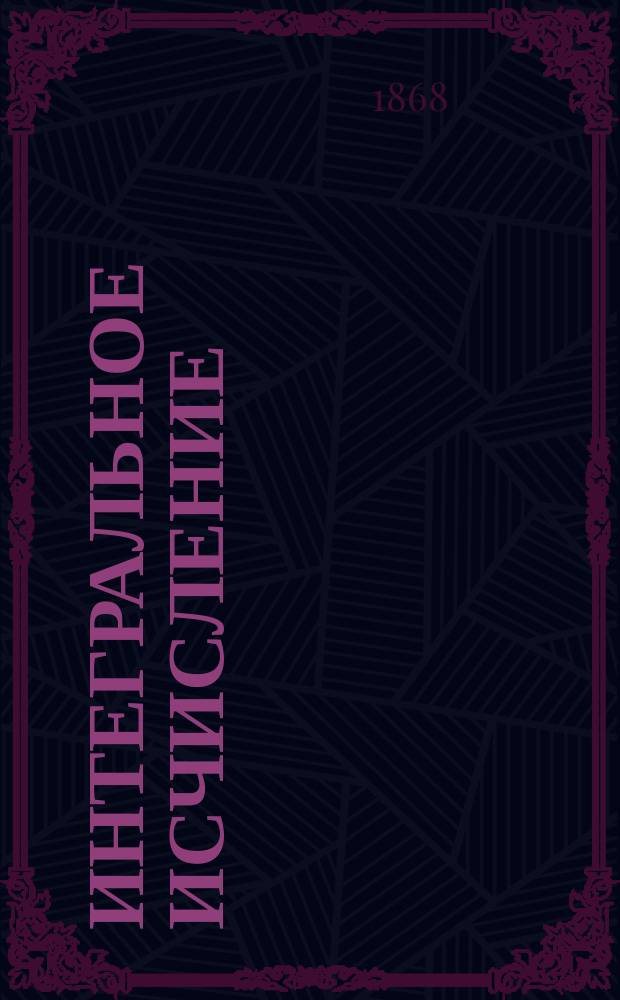 Интегральное исчисление; Об обыкновенных совокупных дифференциальных уравнениях 1-го порядка; Теория конечных разностей: 1868 г.: Записки, сост. по лекциям, чит. г. проф. Кросновским во II курсе С.-Петерб. технол. ин-та в 1867/68 г