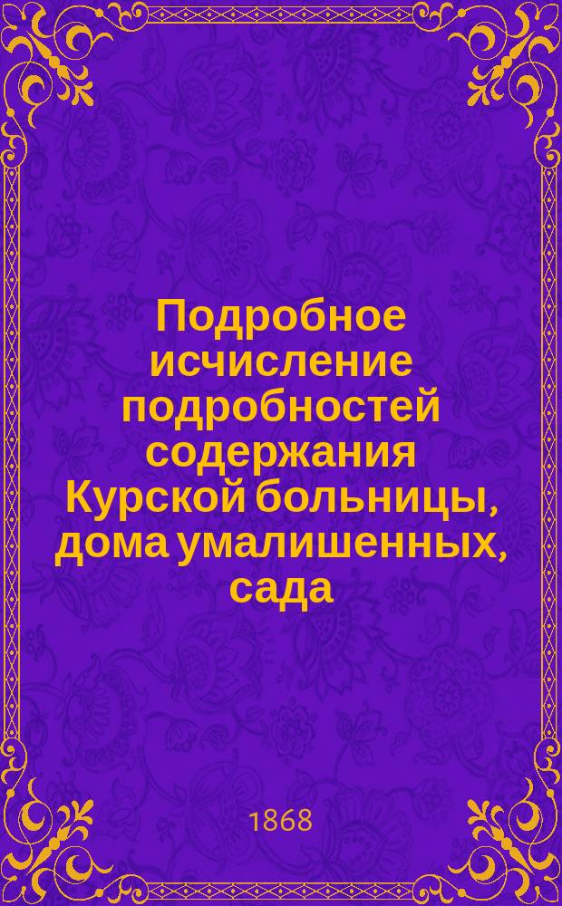 Подробное исчисление подробностей содержания Курской больницы, дома умалишенных, сада, состоящего при богоугодных заведениях в 1868 году