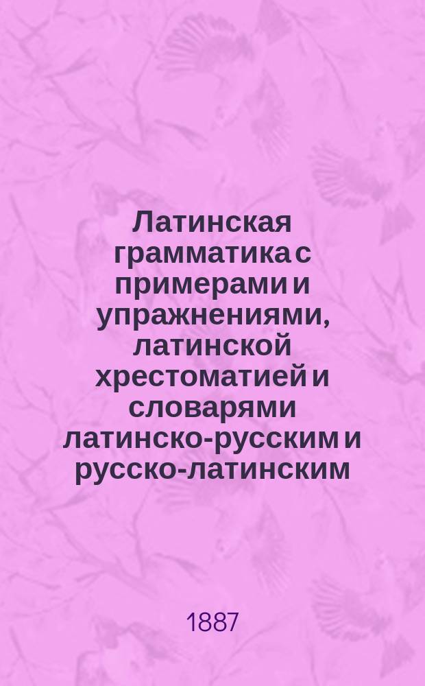 Латинская грамматика с примерами и упражнениями, латинской хрестоматией и словарями латинско-русским и русско-латинским