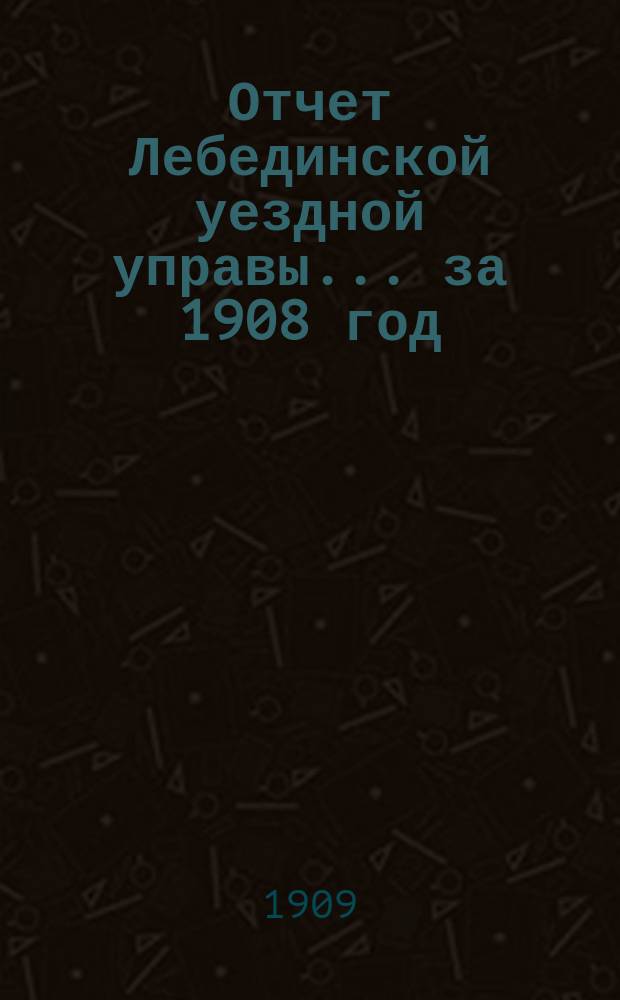 Отчет Лебединской уездной управы... за 1908 год