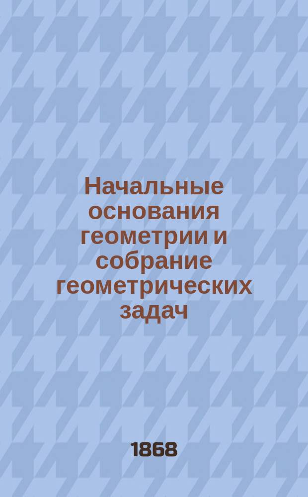 Начальные основания геометрии и собрание геометрических задач : В 3 ч