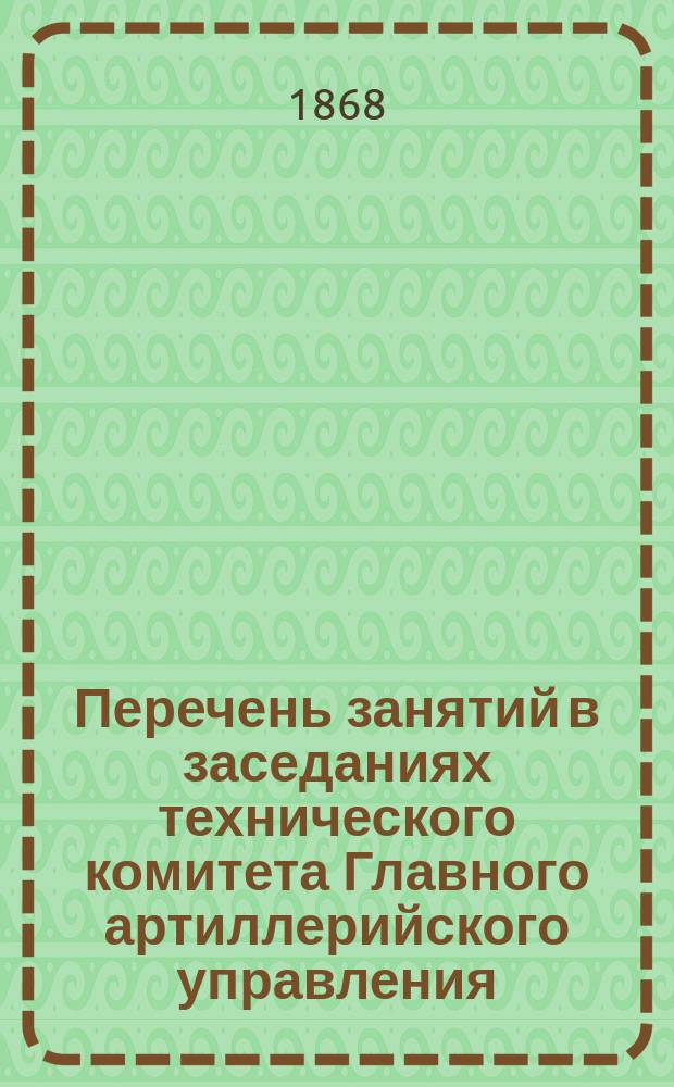 Перечень занятий в заседаниях технического комитета Главного артиллерийского управления... ... За май месяц 1868 г.