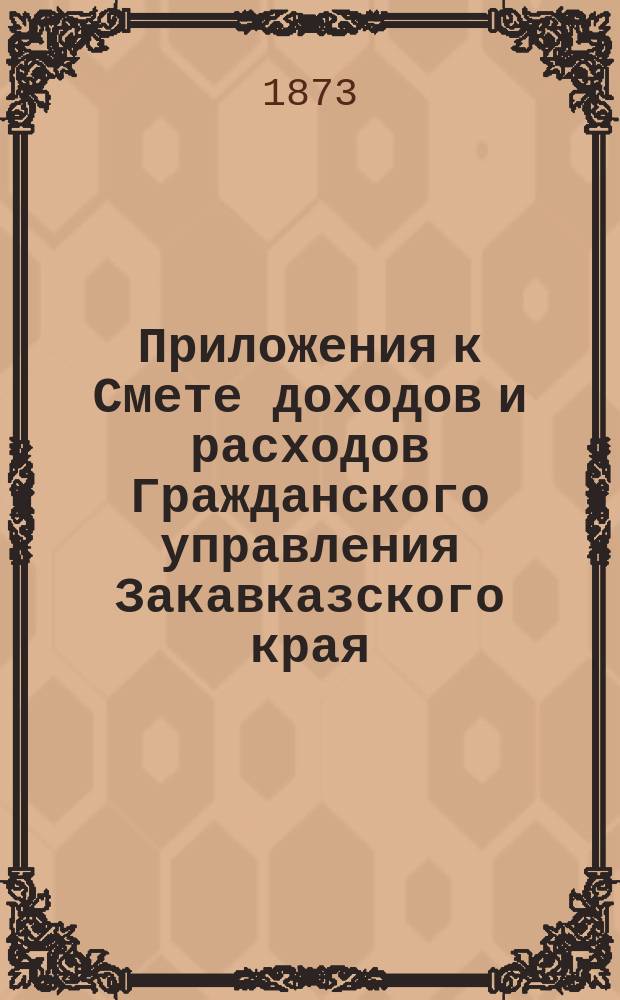 Приложения к Смете доходов и расходов Гражданского управления Закавказского края... ... на 1873 год