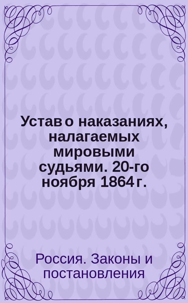 Устав о наказаниях, налагаемых мировыми судьями. 20-го ноября 1864 г. : Доп. изд.: 1) кассационными решениями; 2) всеми позднейшими узаконениями; 3) ссылками на поясняющие и дополняющие ст. Свода законов