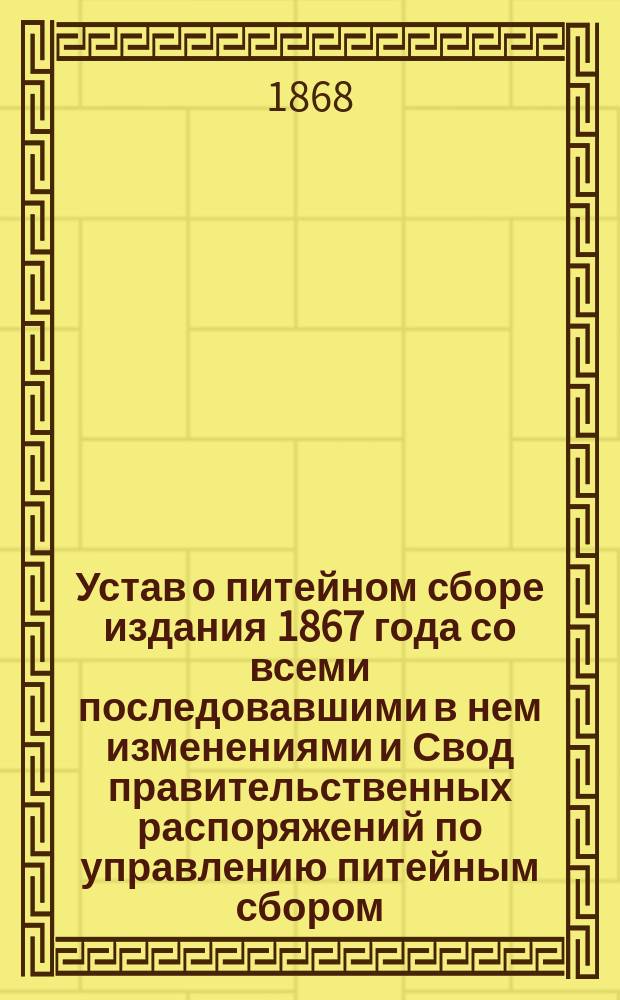 Устав о питейном сборе издания 1867 года со всеми последовавшими в нем изменениями и Свод правительственных распоряжений по управлению питейным сбором. По 1 июля 1868 г.