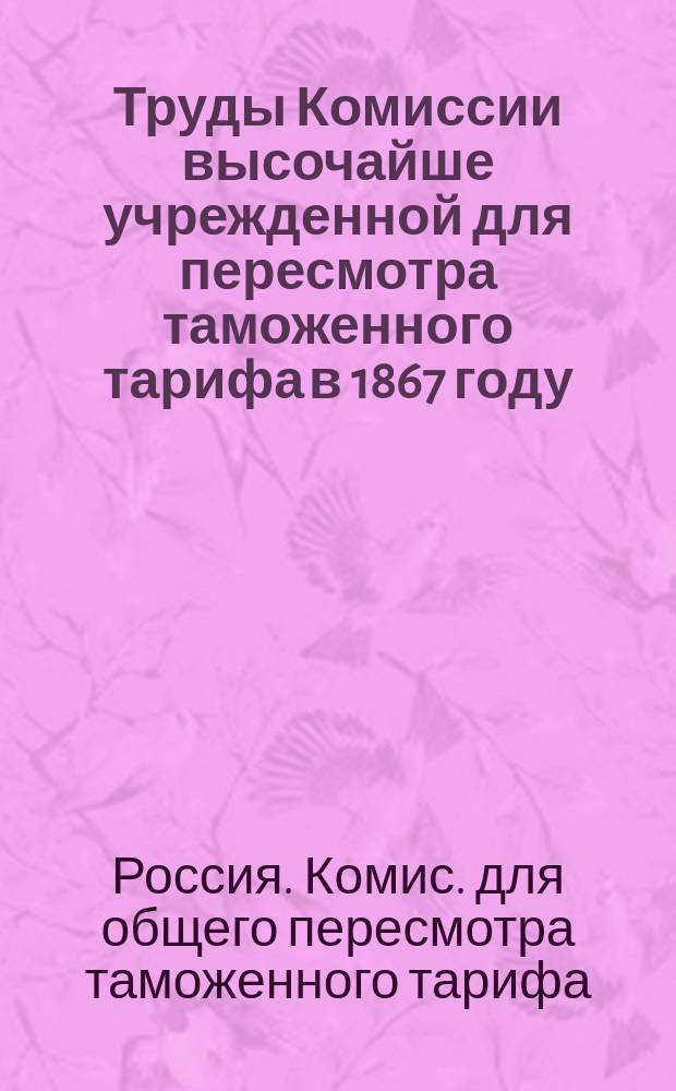 Труды Комиссии высочайше учрежденной для пересмотра таможенного тарифа в 1867 году : Ч. 1-2