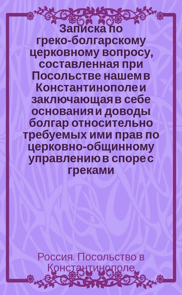 Записка по греко-болгарскому церковному вопросу, составленная при Посольстве нашем в Константинополе и заключающая в себе основания и доводы болгар относительно требуемых ими прав по церковно-общинному управлению в споре с греками