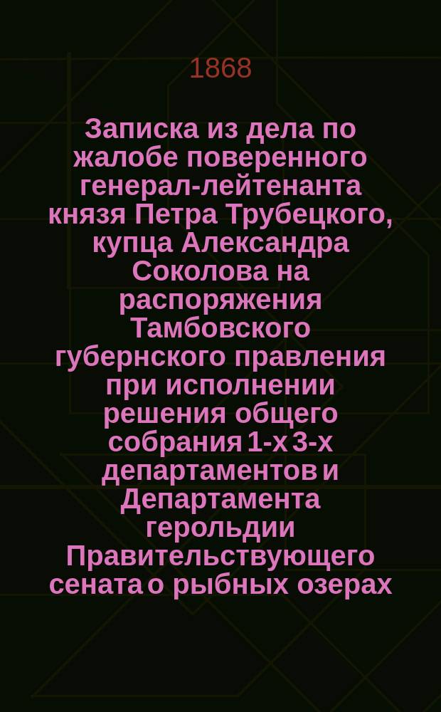 Записка из дела по жалобе поверенного генерал-лейтенанта князя Петра Трубецкого, купца Александра Соколова на распоряжения Тамбовского губернского правления при исполнении решения общего собрания 1-х 3-х департаментов и Департамента герольдии Правительствующего сената о рыбных озерах, спорных между Чернеево-Николаевским монастырем и крестьянами Шацкого уезда сел: Высокого, Старого и Нового Чернеевых : С доп