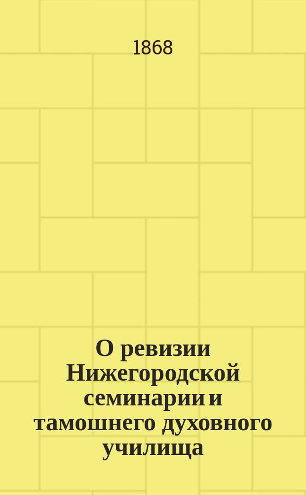 О ревизии Нижегородской семинарии и тамошнего духовного училища (в 1868 г.) : Отчет