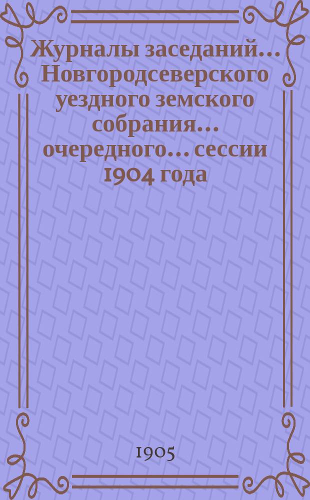 Журналы заседаний... Новгородсеверского уездного земского собрания... очередного... сессии 1904 года