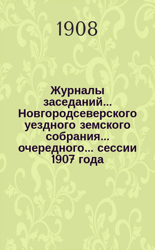 Журналы заседаний... Новгородсеверского уездного земского собрания... очередного... сессии 1907 года : очередного... сессии 1907 года ; [Чрезвычайной сессии 12-го июля 1908 года]
