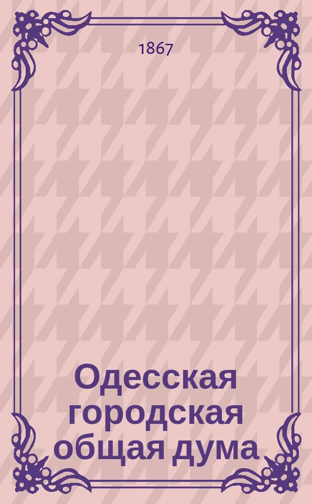 Одесская городская общая дума : [Журн. заседаний и приговоры]. Первое трехлетие, с 1864 по 1867 год : [Журналы]