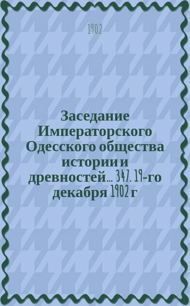 Заседание Императорского Одесского общества истории и древностей... 347. 19-го декабря 1902 г.
