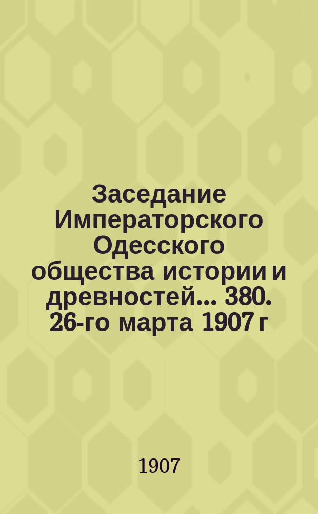 Заседание Императорского Одесского общества истории и древностей... 380. 26-го марта 1907 г.