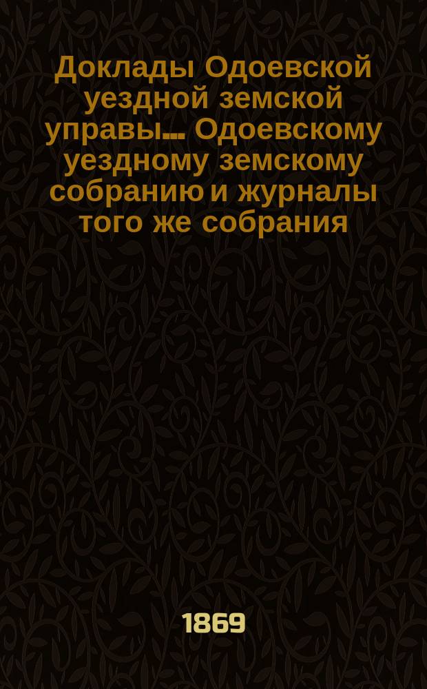 Доклады Одоевской уездной земской управы... Одоевскому уездному земскому собранию и журналы того же собрания, с приложениями. четвертому очередному... 12 сентября 1868 года и чрезвычайному... 21 января 1869 года : четвертому очередному... 12 сентября 1868 года и чрезвычайному... 21 января 1869 года и постановления этих собраний со всеми к ним Приложениями