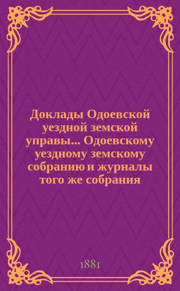 Доклады Одоевской уездной земской управы... Одоевскому уездному земскому собранию и журналы того же собрания, с приложениями. чрезвычайному... разрешенному на 4 число июня месяца 1881 г.
