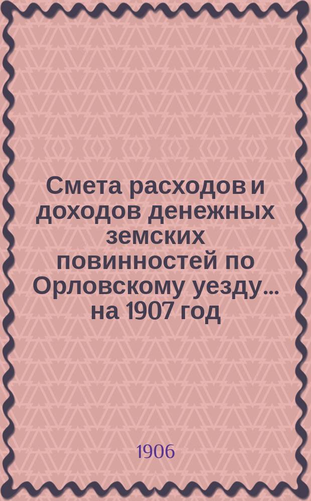 Смета расходов [и доходов] денежных земских повинностей по Орловскому уезду... на 1907 год